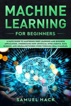 Machine Learning for Beginners: A Math Guide to Mastering Deep Learning and Business Application. Understand How Artificial Intelligence, Data Science, and Neural Networks Work Through Real Examples