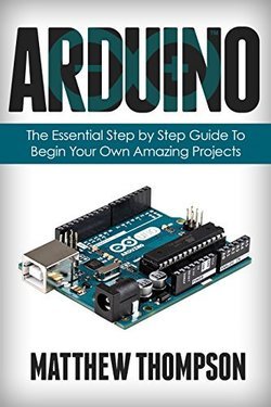 Arduino: The Essential Step by Step Guide to Begin Your Own Projects
